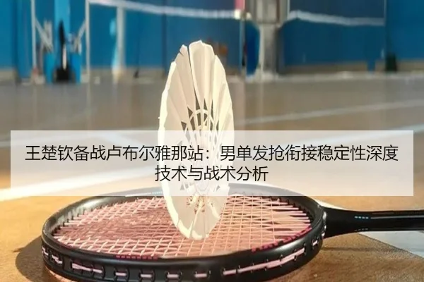 王楚钦备战卢布尔雅那站：男单发抢衔接稳定性深度技术与战术分析