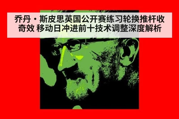 乔丹·斯皮思英国公开赛练习轮换推杆收奇效 移动日冲进前十技术调整深度解析