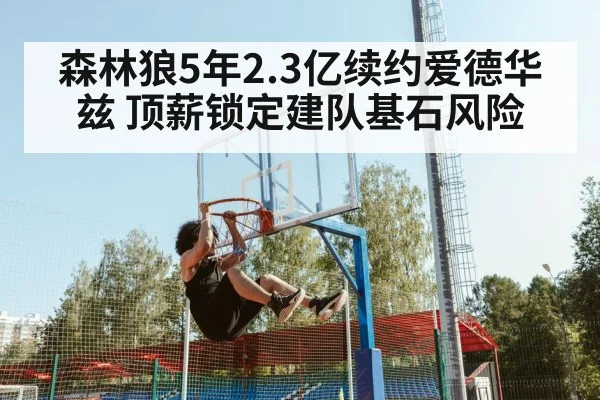 森林狼5年2.3亿续约爱德华兹 顶薪锁定建队基石风险 - 9game app